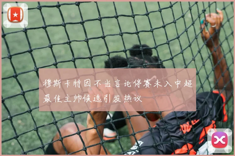 穆斯卡特因不当言论停赛未入中超最佳主帅候选引发热议