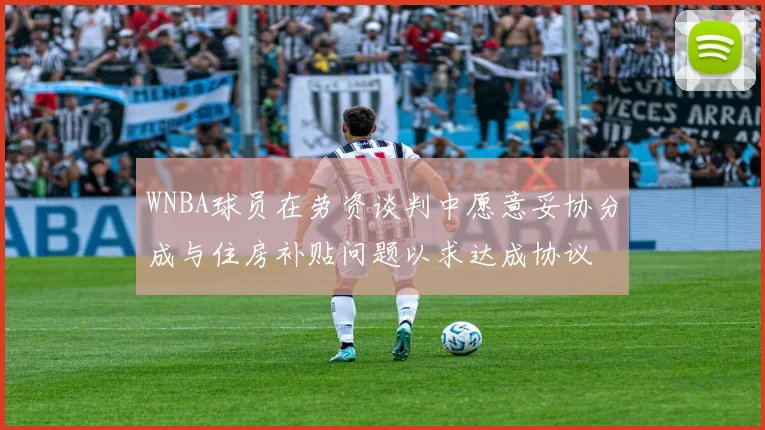 WNBA球员在劳资谈判中愿意妥协分成与住房补贴问题以求达成协议