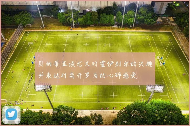 贝纳蒂亚谈尤文对霍伊别尔的兴趣并表达对离开罗马的心碎感受