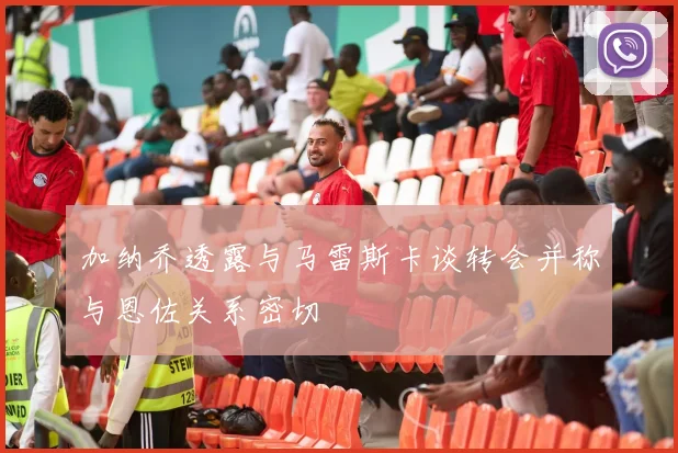 加纳乔透露与马雷斯卡谈转会并称与恩佐关系密切