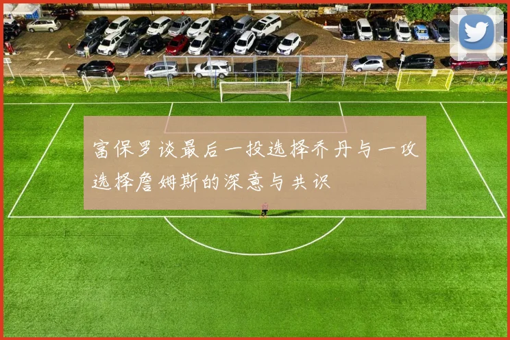 富保罗谈最后一投选择乔丹与一攻选择詹姆斯的深意与共识