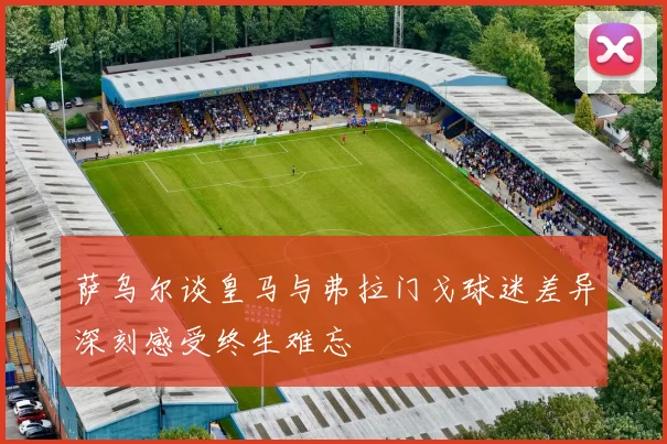 萨乌尔谈皇马与弗拉门戈球迷差异深刻感受终生难忘