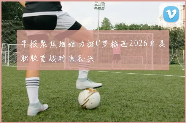 早报聚焦姐姐力挺C罗梅西2026年美职联首战对决孙兴慜