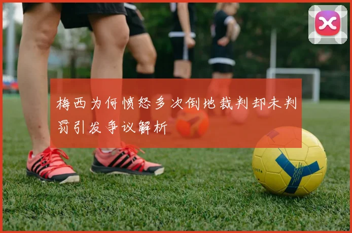 梅西为何愤怒多次倒地裁判却未判罚引发争议解析