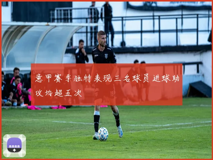 意甲赛季独特表现三名球员进球助攻均超五次