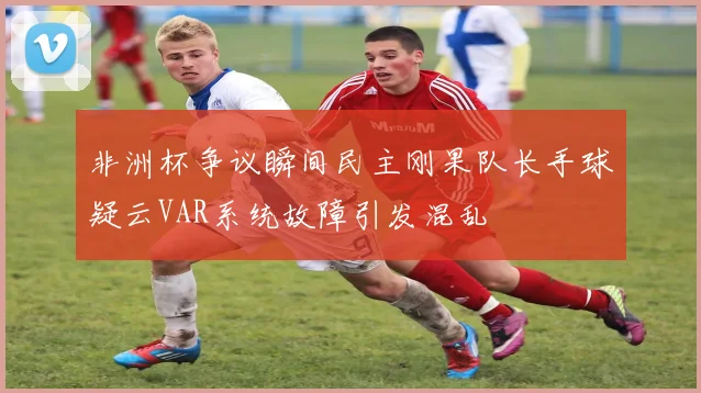 非洲杯争议瞬间民主刚果队长手球疑云VAR系统故障引发混乱