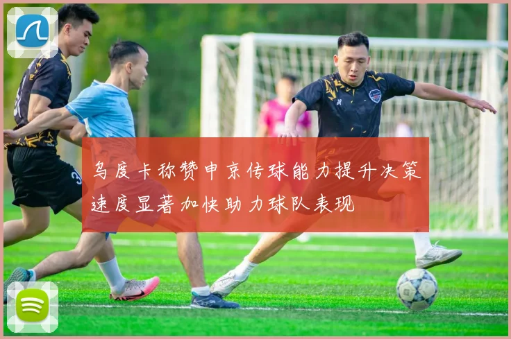 乌度卡称赞申京传球能力提升决策速度显著加快助力球队表现