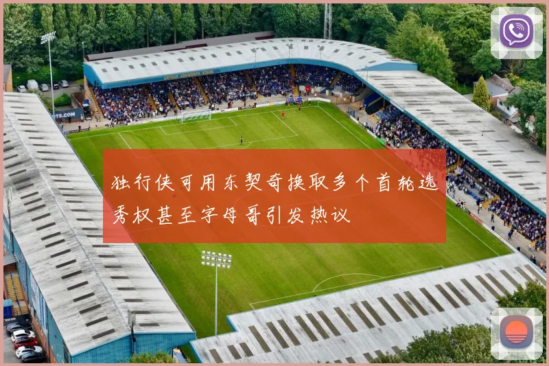 独行侠可用东契奇换取多个首轮选秀权甚至字母哥引发热议
