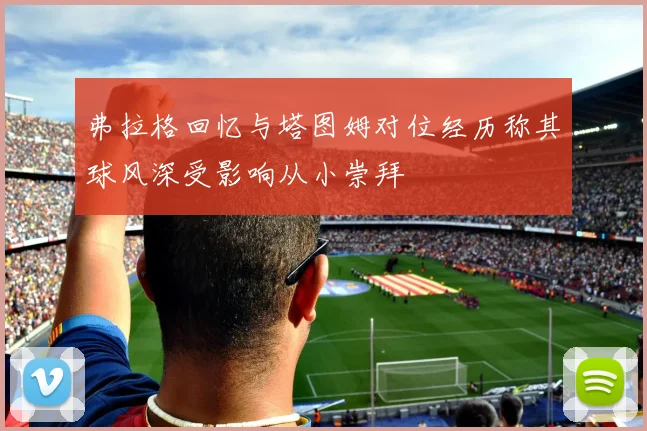 弗拉格回忆与塔图姆对位经历称其球风深受影响从小崇拜