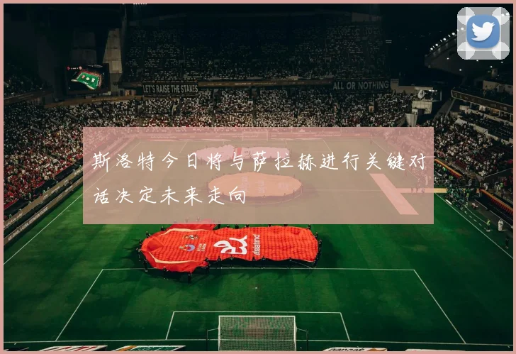 斯洛特今日将与萨拉赫进行关键对话决定未来走向