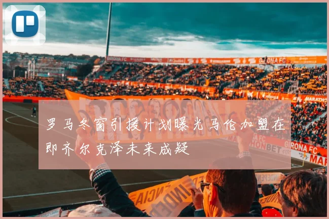 罗马冬窗引援计划曝光马伦加盟在即齐尔克泽未来成疑