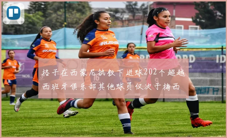 格子在西蒙尼执教下进球202个超越西班牙俱乐部其他球员仅次于梅西