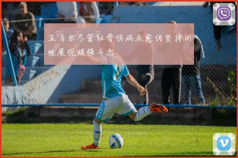 亚马尔尽管耻骨伤病未愈仍坚持训练展现顽强斗志