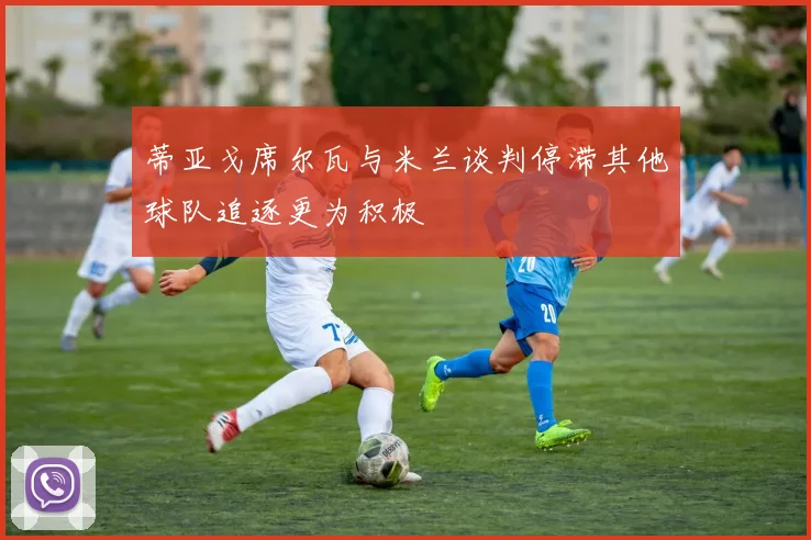 蒂亚戈席尔瓦与米兰谈判停滞其他球队追逐更为积极