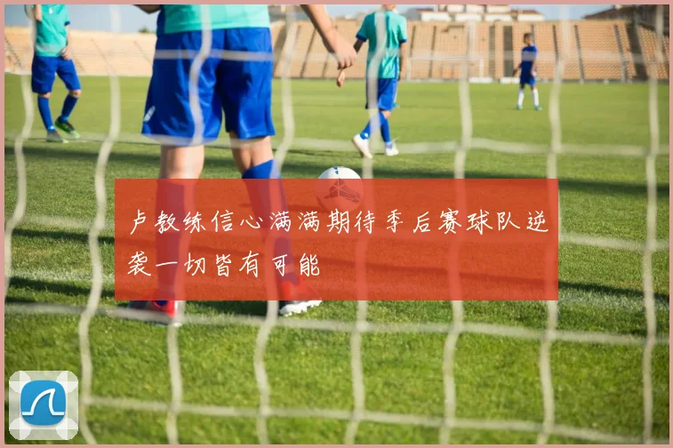卢教练信心满满期待季后赛球队逆袭一切皆有可能