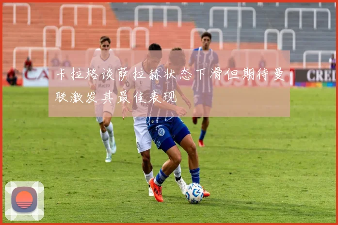 卡拉格谈萨拉赫状态下滑但期待曼联激发其最佳表现
