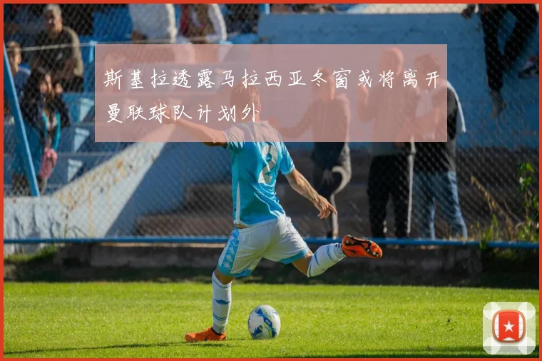 斯基拉透露马拉西亚冬窗或将离开曼联球队计划外