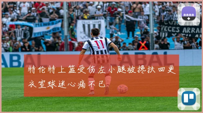 特伦特上篮受伤左小腿被搀扶回更衣室球迷心痛不已