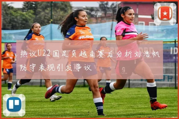 热议U22国足负越南赛后分析刘浩帆防守表现引发争议
