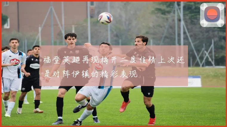 福登英超再现梅开二度佳绩上次还是对阵伊镇的精彩表现