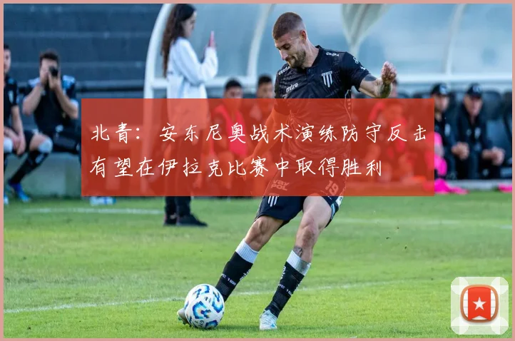 北青：安东尼奥战术演练防守反击有望在伊拉克比赛中取得胜利