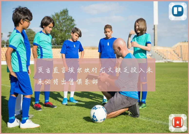 莫吉直言埃尔坎对尤文缺乏投入未来必将出售俱乐部