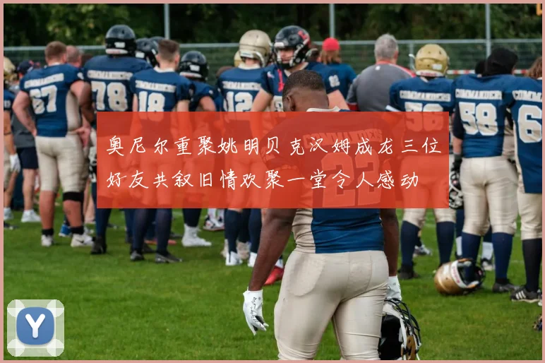奥尼尔重聚姚明贝克汉姆成龙三位好友共叙旧情欢聚一堂令人感动