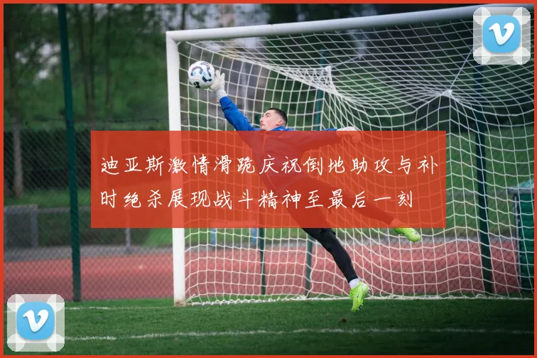 迪亚斯激情滑跪庆祝倒地助攻与补时绝杀展现战斗精神至最后一刻